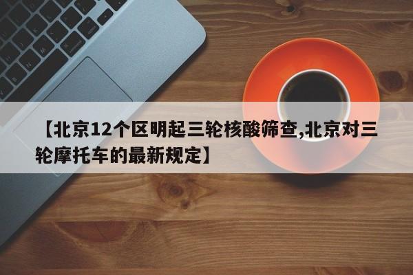 【北京12个区明起三轮核酸筛查,北京对三轮摩托车的最新规定】
