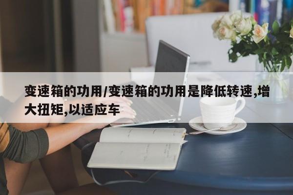 变速箱的功用/变速箱的功用是降低转速,增大扭矩,以适应车