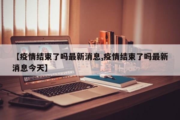 【疫情结束了吗最新消息,疫情结束了吗最新消息今天】