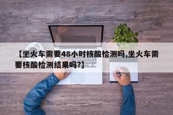【坐火车需要48小时核酸检测吗,坐火车需要核酸检测结果吗?】