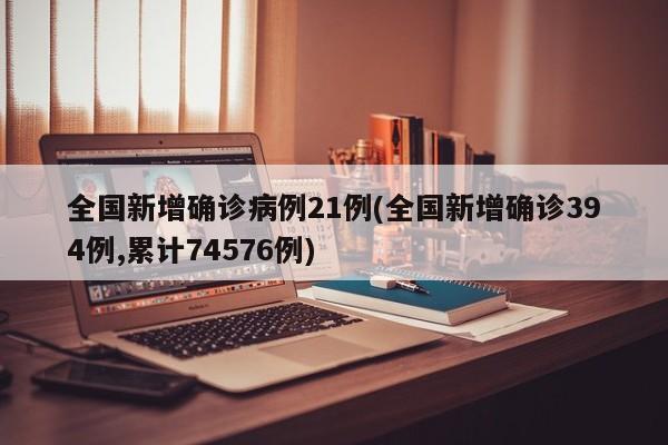 全国新增确诊病例21例(全国新增确诊394例,累计74576例)