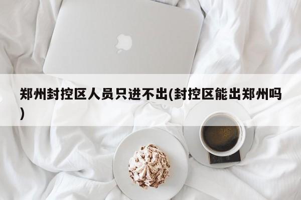 郑州封控区人员只进不出(封控区能出郑州吗)