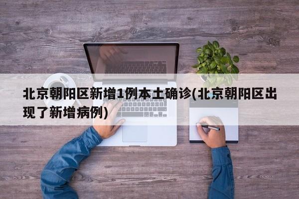 北京朝阳区新增1例本土确诊(北京朝阳区出现了新增病例)