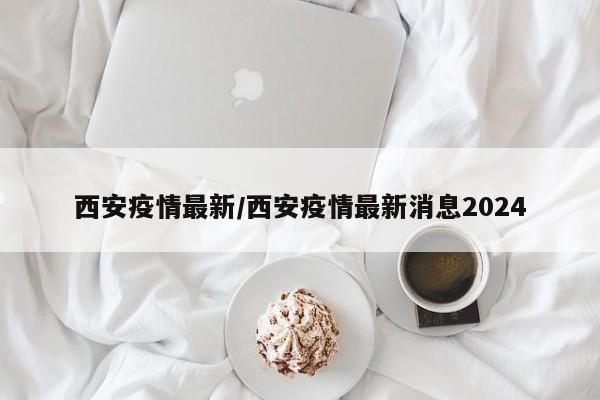 西安疫情最新/西安疫情最新消息2024
