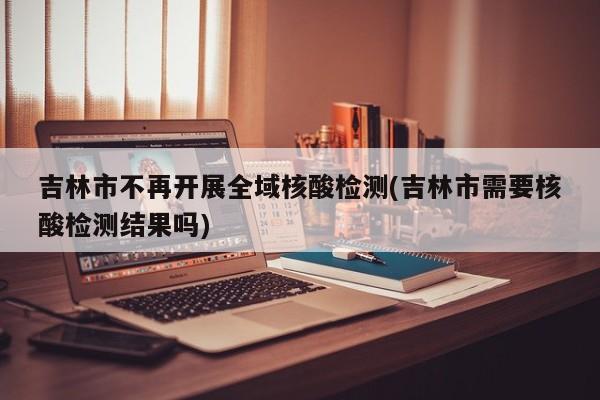 吉林市不再开展全域核酸检测(吉林市需要核酸检测结果吗)