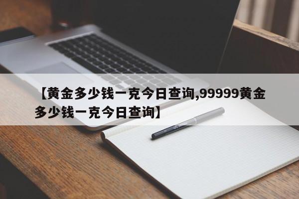 【黄金多少钱一克今日查询,99999黄金多少钱一克今日查询】