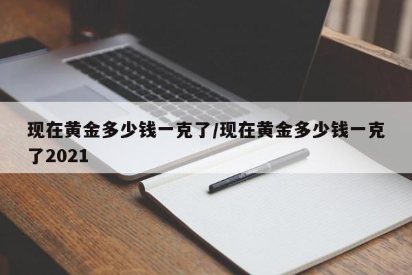 现在黄金多少钱一克了/现在黄金多少钱一克了2021