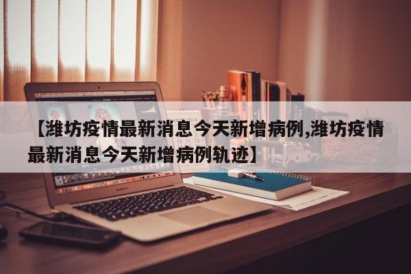 【潍坊疫情最新消息今天新增病例,潍坊疫情最新消息今天新增病例轨迹】