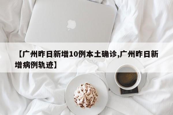 【广州昨日新增10例本土确诊,广州昨日新增病例轨迹】