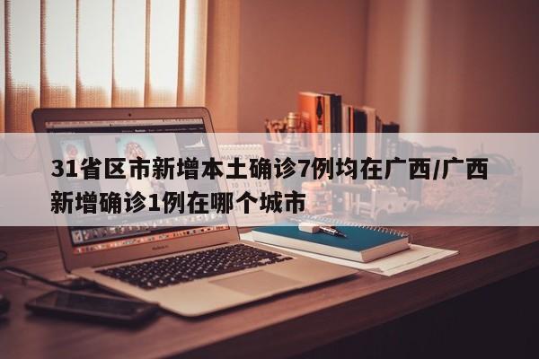 31省区市新增本土确诊7例均在广西/广西新增确诊1例在哪个城市