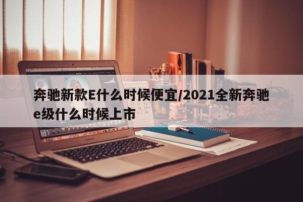 奔驰新款E什么时候便宜/2021全新奔驰e级什么时候上市