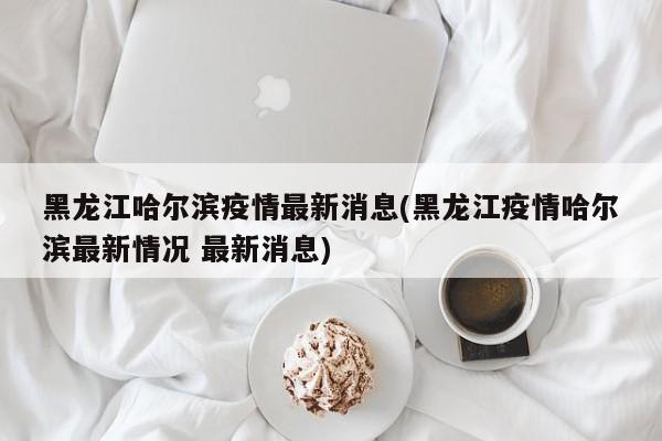 黑龙江哈尔滨疫情最新消息(黑龙江疫情哈尔滨最新情况 最新消息)