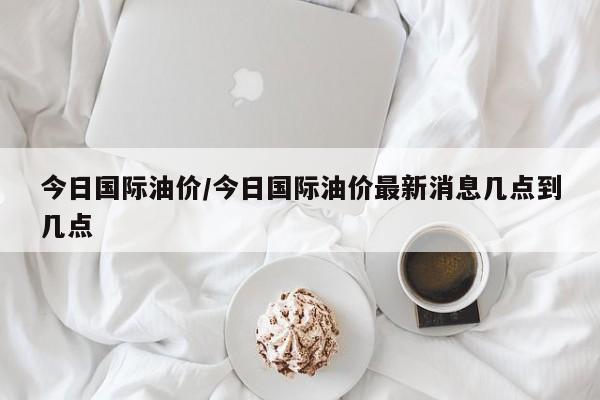 今日国际油价/今日国际油价最新消息几点到几点