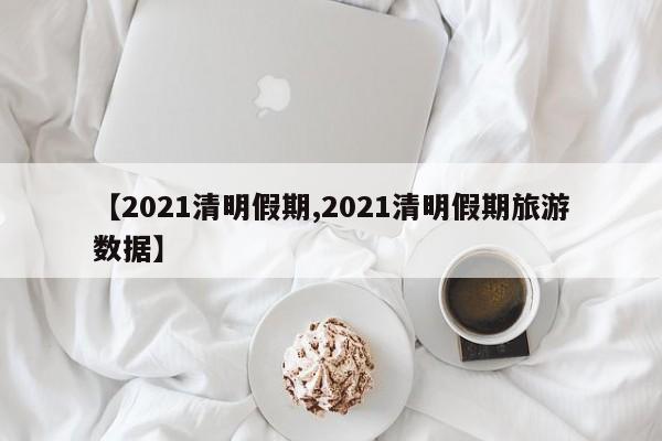 【2021清明假期,2021清明假期旅游数据】