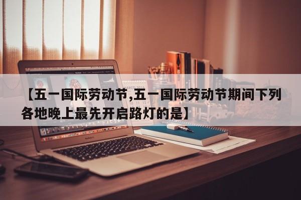 【五一国际劳动节,五一国际劳动节期间下列各地晚上最先开启路灯的是】