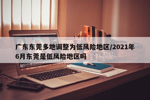 广东东莞多地调整为低风险地区/2021年6月东莞是低风险地区吗