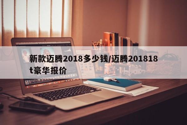 新款迈腾2018多少钱/迈腾201818t豪华报价