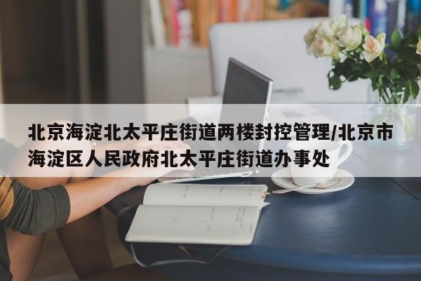 北京海淀北太平庄街道两楼封控管理/北京市海淀区人民政府北太平庄街道办事处
