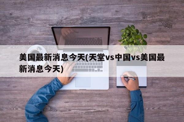 美国最新消息今天(天堂vs中国vs美国最新消息今天)