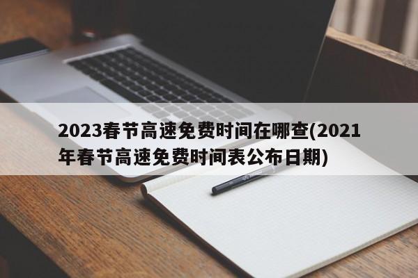2023春节高速免费时间在哪查(2021年春节高速免费时间表公布日期)