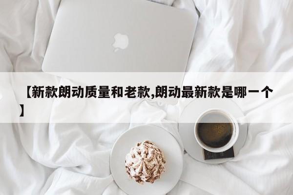 【新款朗动质量和老款,朗动最新款是哪一个】