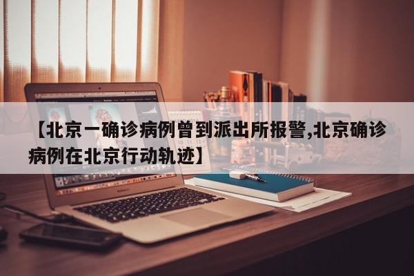 【北京一确诊病例曾到派出所报警,北京确诊病例在北京行动轨迹】