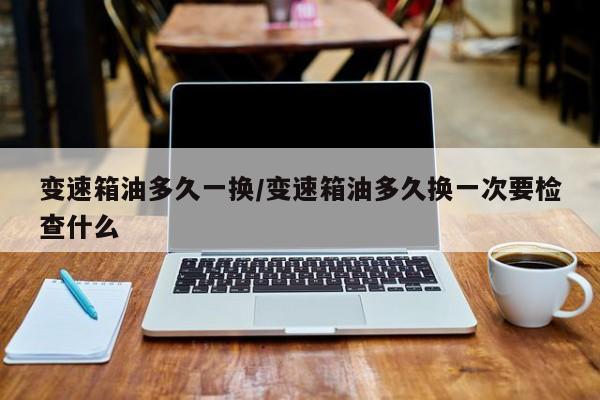 变速箱油多久一换/变速箱油多久换一次要检查什么