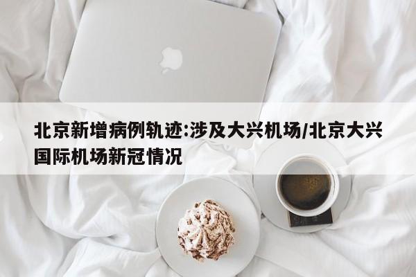 北京新增病例轨迹:涉及大兴机场/北京大兴国际机场新冠情况