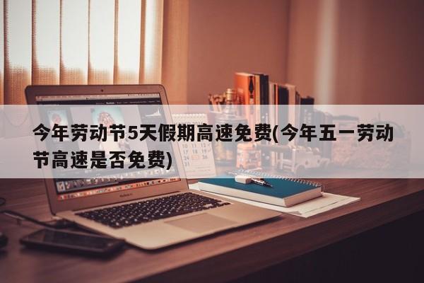 今年劳动节5天假期高速免费(今年五一劳动节高速是否免费)