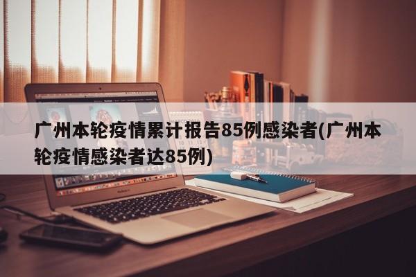 广州本轮疫情累计报告85例感染者(广州本轮疫情感染者达85例)