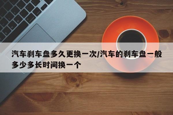 汽车刹车盘多久更换一次/汽车的刹车盘一般多少多长时间换一个