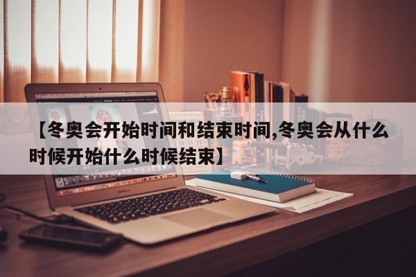 【冬奥会开始时间和结束时间,冬奥会从什么时候开始什么时候结束】