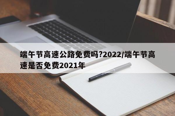 端午节高速公路免费吗?2022/端午节高速是否免费2021年