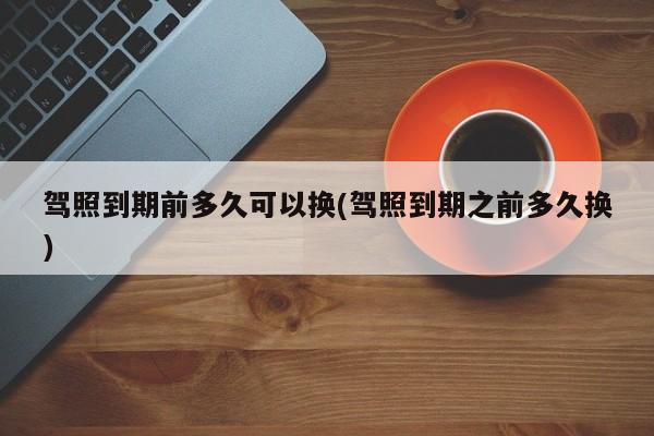 驾照到期前多久可以换(驾照到期之前多久换)
