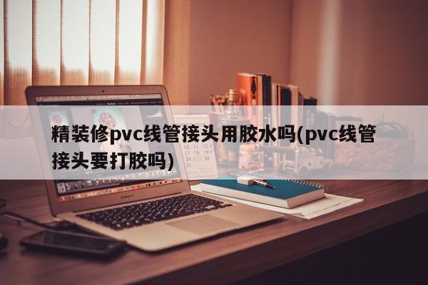 精装修pvc线管接头用胶水吗(pvc线管接头要打胶吗)