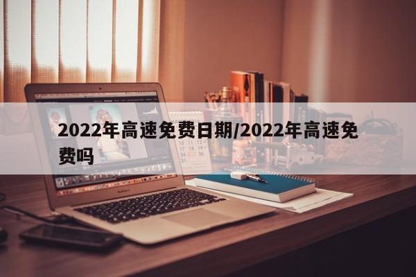 2022年高速免费日期/2022年高速免费吗