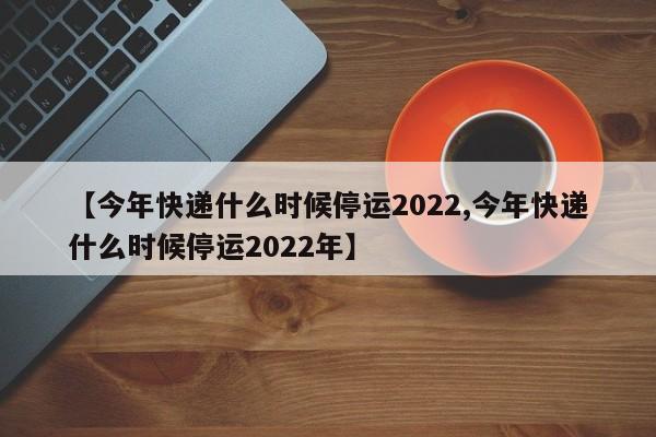 【今年快递什么时候停运2022,今年快递什么时候停运2022年】