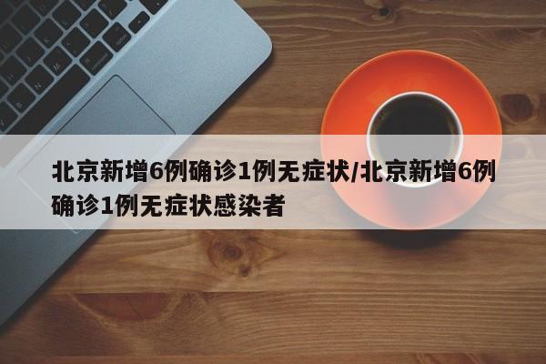 北京新增6例确诊1例无症状/北京新增6例确诊1例无症状感染者