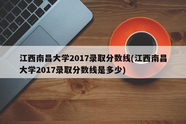 江西南昌大学2017录取分数线(江西南昌大学2017录取分数线是多少)
