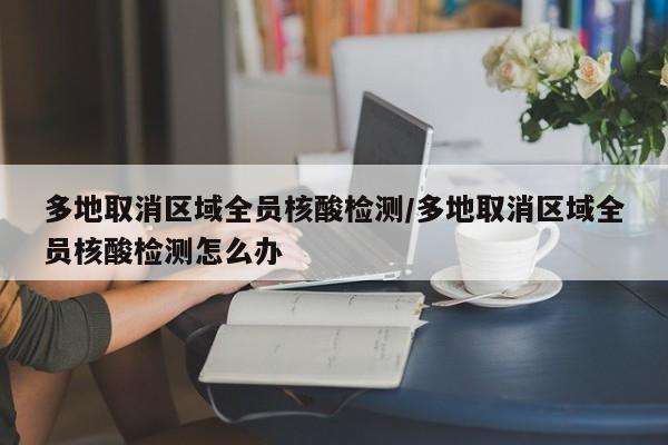 多地取消区域全员核酸检测/多地取消区域全员核酸检测怎么办