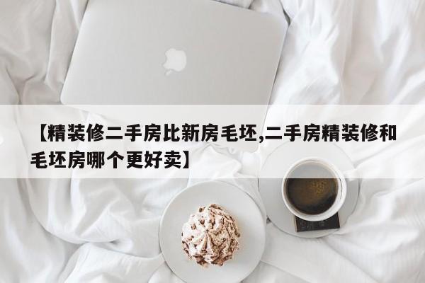 【精装修二手房比新房毛坯,二手房精装修和毛坯房哪个更好卖】