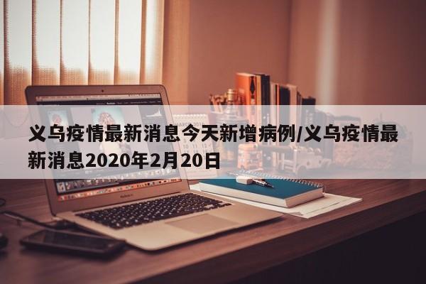 义乌疫情最新消息今天新增病例/义乌疫情最新消息2020年2月20日