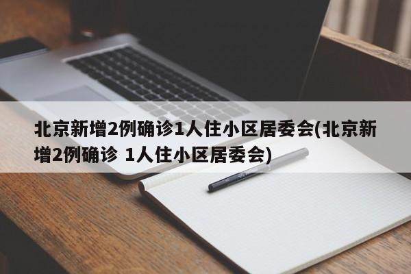 北京新增2例确诊1人住小区居委会(北京新增2例确诊 1人住小区居委会)