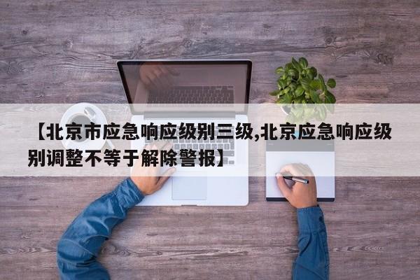 【北京市应急响应级别三级,北京应急响应级别调整不等于解除警报】