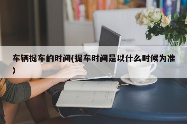 车辆提车的时间(提车时间是以什么时候为准)