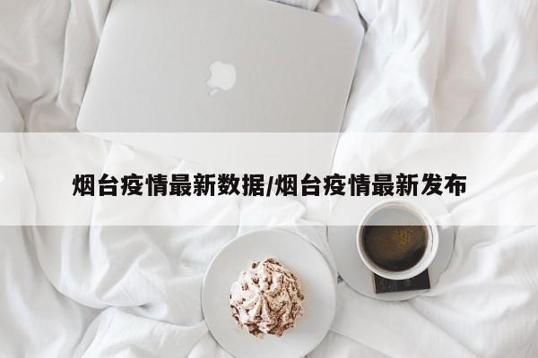 烟台疫情最新数据/烟台疫情最新发布