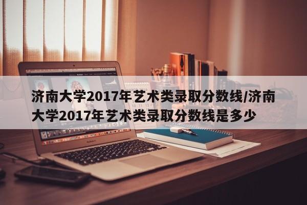 济南大学2017年艺术类录取分数线/济南大学2017年艺术类录取分数线是多少