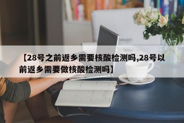【28号之前返乡需要核酸检测吗,28号以前返乡需要做核酸检测吗】
