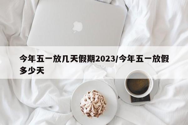 今年五一放几天假期2023/今年五一放假多少天