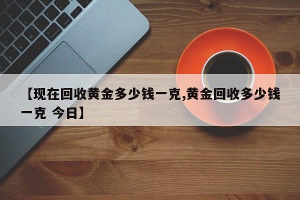 【现在回收黄金多少钱一克,黄金回收多少钱一克 今日】
